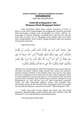 1
UNIVERSITY RESIDENCE - UNIVERSITAS MUHAMMADIYAH YOGYAKARTA
KARASIBAZHU
(Kajian Rabu Siang Ba’da Zhuhur
Tafsir QS al-Baqarah/2: 183:
“Berpuasa Untuk Menggapai Takwa”
Bulan Ramadhan adalah bulan al-Qurân. Semestinya di bulan al-
Qurân ini umat Islam mengencangkan ikat pinggang dan menancap gas untuk
lebih bersemangat membaca serta merenungkan isi al-Qurân al-Karim. Ya,
perenungan isi al-Qurân hendaknya mendapat porsi yang besar dari aktivitas
umat Islam di bulan suci ini. Mengingat hanya dengan inilah umat Islam
dapat mengembalikan peran al-Qurân sebagai pedoman hidup dan panduan
menuju jalan yang benar.
Ingat firman Allah,
ۚۖ
ۗ
“(Beberapa hari yang ditentukan itu ialah) bulan Ramadhan, bulan yang di dalamnya
diturunkan (permulaan) al-Qurân sebagai petunjuk bagi manusia dan penjelasan-
penjelasan mengenai petunjuk itu dan pembeda (antara yang hak dan yang bathil).
Karena itu, barangsiapa di antara kamu hadir (di negeri tempat tinggalnya) di bulan
itu, maka hendaklah ia berpuasa pada bulan itu, dan barangsiapa sakit atau dalam
perjalanan (lalu ia berbuka), maka (wajiblah baginya berpuasa), sebanyak hari yang
ditinggalkannya itu, pada hari-hari yang lain. Allah menghendaki kemudahan
bagimu, dan tidak menghendaki kesukaran bagimu. Dan hendaklah kamu
mencukupkan bilangannya dan hendaklah kamu mengagungkan Allah atas petunjuk-
Nya yang diberikan kepadamu, supaya kamu bersyukur.” (QS al-Baqarah/2: 185)
Usaha yang mulia ini bisa dimulai dari sebuah ayat yang sering
dibacakan, dikumandangkan, bahkan dihafal oleh kaum muslimin, yaitu QS
al-Baqarah/2: 183, yang membahas tentang ibadah puasa.
Ayat yang mulia tersebut ialah:
 