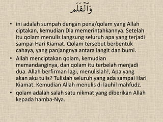 
• ini adalah sumpah dengan pena/qolam yang Allah
  ciptakan, kemudian Dia memerintahkannya. Setelah
  itu qolam menulis langsung seluruh apa yang terjadi
  sampai Hari Kiamat. Qolam tersebut berbentuk
  cahaya, yang panjangnya antara langit dan bumi.
• Allah menciptakan qolam, kemudian
  memandanginya, dan qolam itu terbelah menjadi
  dua. Allah berfirman lagi, menulislah!, Apa yang
  akan aku tulis? Tulislah seluruh yang ada sampai Hari
  Kiamat. Kemudian Allah menulis di lauhil mahfudz.
• qolam adalah salah satu nikmat yang diberikan Allah
  kepada hamba-Nya.
 