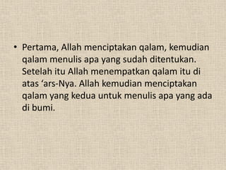 • Pertama, Allah menciptakan qalam, kemudian
  qalam menulis apa yang sudah ditentukan.
  Setelah itu Allah menempatkan qalam itu di
  atas ‘ars-Nya. Allah kemudian menciptakan
  qalam yang kedua untuk menulis apa yang ada
  di bumi.
 