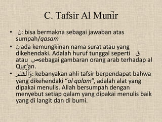 C. Tafsir Al Muni>r
• ‫ :ن‬bisa bermakna sebagai jawaban atas
  sumpah/qasam
• ‫ ن‬ada kemungkinan nama surat atau yang
  dikehendaki. Adalah huruf tunggal seperti ‫ق‬
  atau ‫ص‬sebagai gambaran orang arab terhadap al
  Qur’an.
• : kebanyakan ahli tafsir berpendapat bahwa
  yang dikehendaki “al qalam”, adalah alat yang
  dipakai menulis. Allah bersumpah dengan
  menyebut setiap qalam yang dipakai menulis baik
  yang di langit dan di bumi.
 