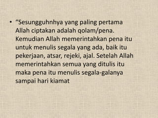• “Sesungguhnhya yang paling pertama
  Allah ciptakan adalah qolam/pena.
  Kemudian Allah memerintahkan pena itu
  untuk menulis segala yang ada, baik itu
  pekerjaan, atsar, rejeki, ajal. Setelah Allah
  memerintahkan semua yang ditulis itu
  maka pena itu menulis segala-galanya
  sampai hari kiamat
 