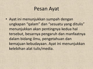 Pesan Ayat
• Ayat ini menunjukkan sumpah dengan
  ungkapan “qalam” dan “sesuatu yang ditulis”
  menunjukkan akan pentingnya kedua hal
  tersebut, besarnya pengaruh dan manfaatnya
  dalam bidang ilmu, pengetahuan dan
  kemajuan kebudayaan. Ayat ini menunjukkan
  kelebihan alat tulis/media.
 