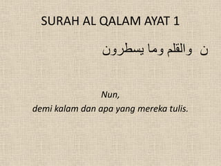 SURAH AL QALAM AYAT 1

                ‫ن والقلم وما يسطرون‬

                Nun,
demi kalam dan apa yang mereka tulis.
 