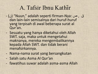 A. Tafsir Ibnu Kathi>r
- (‫“ )ن‬Nuun,” adalah seperti firman-Nya: ‫ق , ص‬
   dan lain-lain semisalnya dari huruf-huruf
   yang terpisah di awal beberapa surat al
   Qur’an.
- Sesuatu yang hanya diketahui oleh Allah
   SWT. saja, maka untuk mengetahui
   maknanya, mereka mengembalikannya
   kepada Allah SWT. dan tidak berani
   menafsirkannya.
- Nama-nama surat yang bersangkutan
- Salah satu Asma Al Qur’an
- fawatihus suwar adalah asma-asma Allah
 
