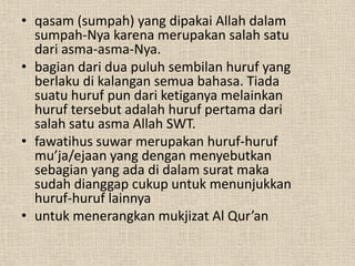 • qasam (sumpah) yang dipakai Allah dalam
  sumpah-Nya karena merupakan salah satu
  dari asma-asma-Nya.
• bagian dari dua puluh sembilan huruf yang
  berlaku di kalangan semua bahasa. Tiada
  suatu huruf pun dari ketiganya melainkan
  huruf tersebut adalah huruf pertama dari
  salah satu asma Allah SWT.
• fawatihus suwar merupakan huruf-huruf
  mu’ja/ejaan yang dengan menyebutkan
  sebagian yang ada di dalam surat maka
  sudah dianggap cukup untuk menunjukkan
  huruf-huruf lainnya
• untuk menerangkan mukjizat Al Qur’an
 
