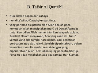 B. Tafsir Al Qurt}u>bi>
• Nun adalah papan dari cahaya
• nun dita’wil ad-Dawah/tempat tinta.
• yang pertama diciptakan oleh Allah adalah pena.
  Kemudian Allah menciptakan (nun) ad Dawah/tempat
  tinta. Kemudian Allah memerintahkan keapada qolam,
  Tulislah! Qolam menjawab, Apa yang akan aku tulis?
  Semua yang ada sampai hari Kiamat. Baik pekerjaan,
  perbuatan atau ajal, rejeki. Setelah diperintahkan, qolam
  kemudian menulis sendiri sesuai dengan yang
  diperintahkan Allah. Kemudian ujung pena itu ditutup.
  Pena itu tidak melakukan apa-apa sampai Hari Kiamat.
 