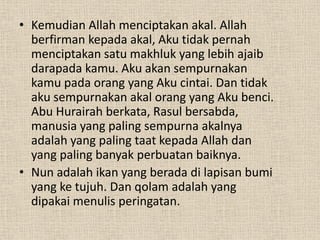 • Kemudian Allah menciptakan akal. Allah
  berfirman kepada akal, Aku tidak pernah
  menciptakan satu makhluk yang lebih ajaib
  darapada kamu. Aku akan sempurnakan
  kamu pada orang yang Aku cintai. Dan tidak
  aku sempurnakan akal orang yang Aku benci.
  Abu Hurairah berkata, Rasul bersabda,
  manusia yang paling sempurna akalnya
  adalah yang paling taat kepada Allah dan
  yang paling banyak perbuatan baiknya.
• Nun adalah ikan yang berada di lapisan bumi
  yang ke tujuh. Dan qolam adalah yang
  dipakai menulis peringatan.
 