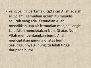 • yang paling pertama diciptakan Allah adalah
  al Qolam. Kemudian qolam itu menulis
  seluruh yang ada. Kemudian Allah
  menaikkan uap air kemudian menjadi langit.
  Lalu Allah menciptakan Nun. Di atas Nun,
  Allah membentangkan bumi. Allah
  menciptakan gunung di atas bumi.
  Sesungguhnya gunung itu lebih tinggi
  daripada bumi.
 