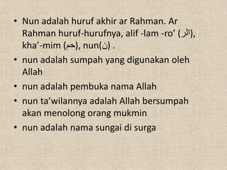 • Nun adalah huruf akhir ar Rahman. Ar
  Rahman huruf-hurufnya, alif -lam -ro’ (‫,)الر‬
  kha’-mim (‫ ,)حم‬nun(‫. )ن‬
• nun adalah sumpah yang digunakan oleh
  Allah
• nun adalah pembuka nama Allah
• nun ta’wilannya adalah Allah bersumpah
  akan menolong orang mukmin
• nun adalah nama sungai di surga
 