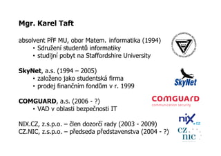 Mgr. Karel Taft

absolvent PřF MU, obor Matem. informatika (1994)
     • Sdružení studentů informatiky
     • studijní pobyt na Staffordshire University

SkyNet, a.s. (1994 – 2005)
    • založeno jako studentská firma
    • prodej finančním fondům v r. 1999

COMGUARD, a.s. (2006 - ?)
   • VAD v oblasti bezpečnosti IT

NIX.CZ, z.s.p.o. – člen dozorčí rady (2003 - 2009)
CZ.NIC, z.s.p.o. – předseda představenstva (2004 - ?)
 