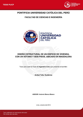 Lima, octubre del 2012
ASESOR: Antonio Blanco Blasco
Aníbal Tafur Gutiérrez
PONTIFICIA UNIVERSIDAD CATÓLICA DEL PERÚ
FACULTAD DE CIENCIAS E INGENIERÍA
DISEÑO ESTRUCTURAL DE UN EDIFICIO DE VIVIENDA,
Tesis para optar el Título de Ingeniero Civil, que presenta el bachiller:
CON UN SÓTANO Y SEIS PISOS, UBICADO EN MAGDALENA
 