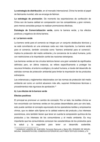 41
GONZÁLEZ LADRÓN DE GUEVARA, Fernando Raimundo y María DEL ROSARIO DE MIGUEL
MOLINA. DIAGNÓSTICO DEL COMERCIO EXTERIOR DE LAS PYMES TEXTILES CHINAS, p 74
83
La estrategia de distribución, en el mercado internacional, China ha tenido el papel
de fabricante mundial, sólo se encarga de fabricar.
La estrategia de promoción. De momento las exportaciones de confección de
China son de buena calidad en comparación con los competidores y gran número,
pero menos conocidas porque no realizan promociones efectivas.
Estrategia de Comercialización verde, como la barrera verde, y los efectos
positivos y negativos de dicha barrera.
a) La barrera verde
La barrera verde para el comercio se integra por un conjunto obstáculos técnicos y
se está convirtiendo en una amenaza cada vez más importante. La barrera verde
para el comercio, también conocida como “barrera ambiental para el comercio”,
implica la protección del medio ambiente y la conciencia de la salud humana, junto
con restricciones a la importación contra las naciones extranjeras.
Las barreras verdes en los círculos teóricos tienen una gran variedad de significados
definidos pero, en última instancia, se refiere específicamente a proteger los
recursos limitados, el entorno ecológico y la salud humana, a través del desarrollo de
estrictas normas de protección ambiental para limitar la importación de los productos
extranjeros.
Las ordenanzas y reglamentos relacionados con las normas de protección del medio
ambiente así como un control aduanero más alto, suponen limitaciones técnicas o
procedimientos más rigurosos de aprobación.41
b). Los efectos de la barrera verde
Efectos positivos
El principal es promover un cambio de concepto; Por un lado, los textiles chinos se
han encontrado con barreras verdes en los países desarrollados pero por otro lado,
esto puede cambiar el concepto equivocado de los operadores textiles y empresarios
chinos, que no deben sólo fijarse en la calidad externa del producto y los intereses
económicos, sino también tienen que tener en cuenta la composición química de los
productos y los intereses de los consumidores y el medio ambiente. Es muy
importante que los consumidores conozcan las características de los productos para
la salud y la seguridad para tener un desarrollo sostenible.
 