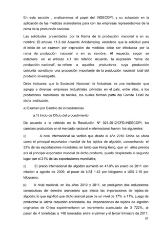 87
En esta sección , analizaremos el papel del INDECOPI, y su actuación en la
aplicación de las medidas arancelarias para con las empresas representativas de la
rama de la producción nacional.
Las solicitudes presentadas por la Rama de la producción nacional o en su
nombre; El artículo 11.3 del Acuerdo Antidumping establece que la solicitud para
el inicio de un examen por expiración de medidas debe ser efectuada por la
rama de producción nacional o en su nombre. Al respecto, según se
establece en el artículo 4.1 del referido Acuerdo, la expresión "rama de
producción nacional", se refiere a aquellos productores cuya producción
conjunta constituya una proporción importante de la producción nacional total del
producto investigado.
Debe indicarse que la Sociedad Nacional de Industrias es una institución que
agrupa a diversas empresas industriales privadas en el país, entre ellas, a los
productores nacionales de textiles, los cuales forman parte del Comité Textil de
dicha institución.
a) Examen por Cambio de circunstancias
a.1) Inicio de Oficio del procedimiento
De acuerdo a lo referido en la Resolución Nº 023-2012/CFD-INDECOPI, los
cambios producidos en el mercado nacional e internacional fueron los siguientes:
(i) A nivel internacional se verificó que desde el año 2010 China se ubica
como el principal exportador mundial de los tejidos de algodón, concentrando el
33% de las exportaciones mundiales; en tanto que Hong Kong, que en años previos
era el principal exportador mundial de dicho producto, quedó desplazado al segundo
lugar con el 21% de las exportaciones mundiales;
(i) El precio internacional del algodón aumentó en 47.9% en enero de 2011 con
relación a agosto de 2009, al pasar de US$ 1.42 por kilogramo a US$ 2.10 por
kilogramo;
(ii) A nivel nacional, en los años 2010 y 2011, se produjeron dos reducciones
consecutivas del derecho arancelario que afecta las importaciones de tejidos de
algodón, lo que significó que dicho arancel pase de un nivel de 17% a 11%. Luego de
producirse la última reducción arancelaria, las importaciones de tejidos de algodón
originarios de China experimentaron un incremento acumulado de 3 722%, al
pasar de 4 toneladas a 148 toneladas entre el primer y el tercer trimestre de 2011;
 