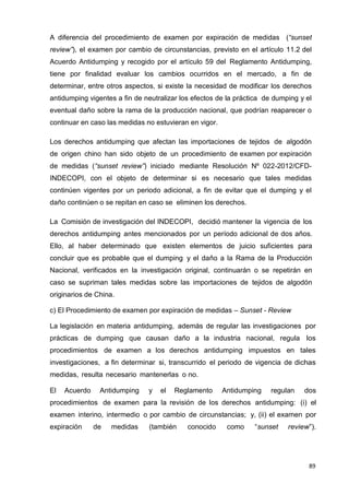89
A diferencia del procedimiento de examen por expiración de medidas (“sunset
review”), el examen por cambio de circunstancias, previsto en el artículo 11.2 del
Acuerdo Antidumping y recogido por el artículo 59 del Reglamento Antidumping,
tiene por finalidad evaluar los cambios ocurridos en el mercado, a fin de
determinar, entre otros aspectos, si existe la necesidad de modificar los derechos
antidumping vigentes a fin de neutralizar los efectos de la práctica de dumping y el
eventual daño sobre la rama de la producción nacional, que podrían reaparecer o
continuar en caso las medidas no estuvieran en vigor.
Los derechos antidumping que afectan las importaciones de tejidos de algodón
de origen chino han sido objeto de un procedimiento de examen por expiración
de medidas (“sunset review”) iniciado mediante Resolución Nº 022-2012/CFD-
INDECOPI, con el objeto de determinar si es necesario que tales medidas
continúen vigentes por un periodo adicional, a fin de evitar que el dumping y el
daño continúen o se repitan en caso se eliminen los derechos.
La Comisión de investigación del INDECOPI, decidió mantener la vigencia de los
derechos antidumping antes mencionados por un período adicional de dos años.
Ello, al haber determinado que existen elementos de juicio suficientes para
concluir que es probable que el dumping y el daño a la Rama de la Producción
Nacional, verificados en la investigación original, continuarán o se repetirán en
caso se supriman tales medidas sobre las importaciones de tejidos de algodón
originarios de China.
c) El Procedimiento de examen por expiración de medidas – Sunset - Review
La legislación en materia antidumping, además de regular las investigaciones por
prácticas de dumping que causan daño a la industria nacional, regula los
procedimientos de examen a los derechos antidumping impuestos en tales
investigaciones, a fin determinar si, transcurrido el periodo de vigencia de dichas
medidas, resulta necesario mantenerlas o no.
El Acuerdo Antidumping y el Reglamento Antidumping regulan dos
procedimientos de examen para la revisión de los derechos antidumping: (i) el
examen interino, intermedio o por cambio de circunstancias; y, (ii) el examen por
expiración de medidas (también conocido como “sunset review”).
 