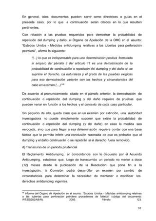 92
En general, tales documentos pueden servir como directrices o guías en el
presente caso, por lo que a continuación serán citados en lo que resulten
pertinentes.
Con relación a las pruebas requeridas para demostrar la probabilidad de
repetición del dumping y daño, el Órgano de Apelación de la OMC en el asunto:
“Estados Unidos - Medidas antidumping relativas a las tuberías para perforación
petrolera”, afirmó lo siguiente:
“(...) lo que es indispensable para una determinación positiva formulada
al amparo del párrafo 3 del artículo 11 es una demostración de la
probabilidad de continuación o repetición del dumping y del daño si se
suprime el derecho. La naturaleza y el grado de las pruebas exigidas
para esa demostración variarán con los hechos y circunstancias del
caso en examen (…)”46
De acuerdo al pronunciamiento citado en el párrafo anterior, la demostración de
continuación o repetición del dumping y del daño requiere de pruebas que
pueden variar en función a los hechos y el contexto de cada caso particular.
Sin perjuicio de ello, queda claro que en un examen por extinción, una autoridad
investigadora no puede simplemente suponer que existe la probabilidad de
continuación o repetición del dumping (y del daño) en caso la medida sea
revocada, sino que para llegar a esa determinación requiere contar con una base
fáctica que le permita inferir una conclusión razonada de que es probable que el
dumping y el daño continuarán o se repetirán si el derecho fuera removido.
d) Transcurso de un periodo prudencial
El Reglamento Antidumping, en concordancia con lo dispuesto por el Acuerdo
Antidumping, establece que, luego de transcurrido un periodo no menor a doce
(12) meses desde la publicación de la Resolución que pone fin a la
investigación, la Comisión podrá desarrollar un examen por cambio de
circunstancias para determinar la necesidad de mantener o modificar los
derechos antidumping vigentes.
46
Informe del Órgano de Apelación en el asunto: “Estados Unidos - Medidas antidumping relativas
a las tuberías para perforación petrolera procedentes de México” (código del documento:
WT/DS282/AB/R). 2005. Párrafo 123.
 