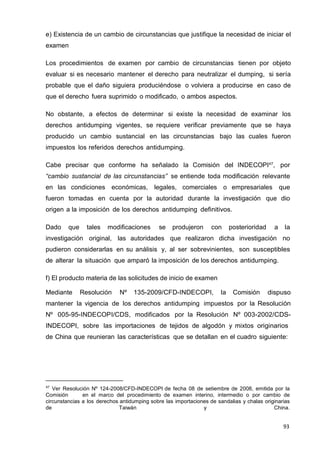 93
e) Existencia de un cambio de circunstancias que justifique la necesidad de iniciar el
examen
Los procedimientos de examen por cambio de circunstancias tienen por objeto
evaluar si es necesario mantener el derecho para neutralizar el dumping, si sería
probable que el daño siguiera produciéndose o volviera a producirse en caso de
que el derecho fuera suprimido o modificado, o ambos aspectos.
No obstante, a efectos de determinar si existe la necesidad de examinar los
derechos antidumping vigentes, se requiere verificar previamente que se haya
producido un cambio sustancial en las circunstancias bajo las cuales fueron
impuestos los referidos derechos antidumping.
Cabe precisar que conforme ha señalado la Comisión del INDECOPI47
, por
“cambio sustancial de las circunstancias” se entiende toda modificación relevante
en las condiciones económicas, legales, comerciales o empresariales que
fueron tomadas en cuenta por la autoridad durante la investigación que dio
origen a la imposición de los derechos antidumping definitivos.
Dado que tales modificaciones se produjeron con posterioridad a la
investigación original, las autoridades que realizaron dicha investigación no
pudieron considerarlas en su análisis y, al ser sobrevinientes, son susceptibles
de alterar la situación que amparó la imposición de los derechos antidumping.
f) El producto materia de las solicitudes de inicio de examen
Mediante Resolución Nº 135-2009/CFD-INDECOPI, la Comisión dispuso
mantener la vigencia de los derechos antidumping impuestos por la Resolución
Nº 005-95-INDECOPI/CDS, modificados por la Resolución Nº 003-2002/CDS-
INDECOPI, sobre las importaciones de tejidos de algodón y mixtos originarios
de China que reunieran las características que se detallan en el cuadro siguiente:
47
Ver Resolución Nº 124-2008/CFD-INDECOPI de fecha 08 de setiembre de 2008, emitida por la
Comisión en el marco del procedimiento de examen interino, intermedio o por cambio de
circunstancias a los derechos antidumping sobre las importaciones de sandalias y chalas originarias
de Taiwán y China.
 