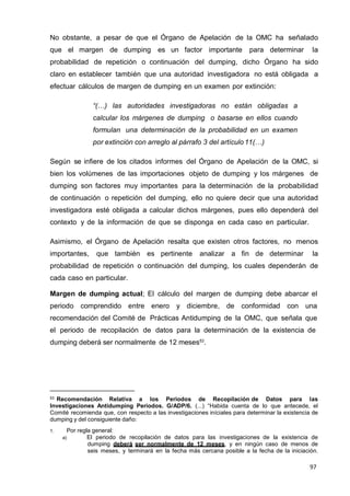 97
No obstante, a pesar de que el Órgano de Apelación de la OMC ha señalado
que el margen de dumping es un factor importante para determinar la
probabilidad de repetición o continuación del dumping, dicho Órgano ha sido
claro en establecer también que una autoridad investigadora no está obligada a
efectuar cálculos de margen de dumping en un examen por extinción:
“(…) las autoridades investigadoras no están obligadas a
calcular los márgenes de dumping o basarse en ellos cuando
formulan una determinación de la probabilidad en un examen
por extinción con arreglo al párrafo 3 del artículo 11(…)
Según se infiere de los citados informes del Órgano de Apelación de la OMC, si
bien los volúmenes de las importaciones objeto de dumping y los márgenes de
dumping son factores muy importantes para la determinación de la probabilidad
de continuación o repetición del dumping, ello no quiere decir que una autoridad
investigadora esté obligada a calcular dichos márgenes, pues ello dependerá del
contexto y de la información de que se disponga en cada caso en particular.
Asimismo, el Órgano de Apelación resalta que existen otros factores, no menos
importantes, que también es pertinente analizar a fin de determinar la
probabilidad de repetición o continuación del dumping, los cuales dependerán de
cada caso en particular.
Margen de dumping actual; El cálculo del margen de dumping debe abarcar el
periodo comprendido entre enero y diciembre, de conformidad con una
recomendación del Comité de Prácticas Antidumping de la OMC, que señala que
el periodo de recopilación de datos para la determinación de la existencia de
dumping deberá ser normalmente de 12 meses53
.
53 Recomendación Relativa a los Periodos de Recopilación de Datos para las
Investigaciones Antidumping Periodos. G/ADP/6. (...) “Habida cuenta de lo que antecede, el
Comité recomienda que, con respecto a las investigaciones iníciales para determinar la existencia de
dumping y del consiguiente daño:
1. Por regla general:
a) El periodo de recopilación de datos para las investigaciones de la existencia de
dumping deberá ser normalmente de 12 meses, y en ningún caso de menos de
seis meses, y terminará en la fecha más cercana posible a la fecha de la iniciación.
 