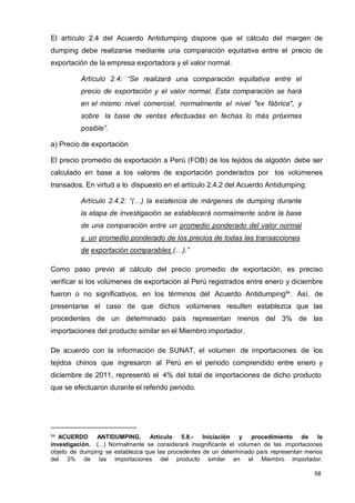 98
El artículo 2.4 del Acuerdo Antidumping dispone que el cálculo del margen de
dumping debe realizarse mediante una comparación equitativa entre el precio de
exportación de la empresa exportadora y el valor normal.
Artículo 2.4: “Se realizará una comparación equitativa entre el
precio de exportación y el valor normal. Esta comparación se hará
en el mismo nivel comercial, normalmente el nivel "ex fábrica", y
sobre la base de ventas efectuadas en fechas lo más próximas
posible”.
a) Precio de exportación
El precio promedio de exportación a Perú (FOB) de los tejidos de algodón debe ser
calculado en base a los valores de exportación ponderados por los volúmenes
transados. En virtud a lo dispuesto en el artículo 2.4.2 del Acuerdo Antidumping:
Artículo 2.4.2: “(…) la existencia de márgenes de dumping durante
la etapa de investigación se establecerá normalmente sobre la base
de una comparación entre un promedio ponderado del valor normal
y un promedio ponderado de los precios de todas las transacciones
de exportación comparables (…).”
Como paso previo al cálculo del precio promedio de exportación, es preciso
verificar si los volúmenes de exportación al Perú registrados entre enero y diciembre
fueron o no significativos, en los términos del Acuerdo Antidumping54
. Así, de
presentarse el caso de que dichos volúmenes resulten establezca que las
procedentes de un determinado país representan menos del 3% de las
importaciones del producto similar en el Miembro importador.
De acuerdo con la información de SUNAT, el volumen de importaciones de los
tejidos chinos que ingresaron al Perú en el periodo comprendido entre enero y
diciembre de 2011, representó el 4% del total de importaciones de dicho producto
que se efectuaron durante el referido periodo.
54 ACUERDO ANTIDUMPING, Artículo 5.8.- Iniciación y procedimiento de la
investigación. (...) Normalmente se considerará insignificante el volumen de las importaciones
objeto de dumping se establezca que las procedentes de un determinado país representan menos
del 3% de las importaciones del producto similar en el Miembro importador.
 