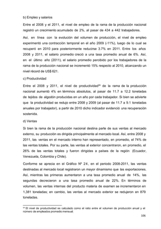 106
106
106
b) Empleo y salarios
Entre el 2008 y el 2011, el nivel de empleo de la rama de la producción nacional
registró un crecimiento acumulado de 2%, al pasar de 434 a 442 trabajadores.
Así, en línea con la evolución del volumen de producción, el nivel de empleo
experimentó una contracción temporal en el año 2009 (-11%), luego de lo cual se
recuperó en 2010 para posteriormente reducirse 3.7% en 2011. Entre los años
2008 y 2011, el salario promedio creció a una tasa promedio anual de 6%. Así,
en el último año (2011), el salario promedio percibido por los trabajadores de la
rama de la producción nacional se incrementó 15% respecto al 2010, alcanzando un
nivel récord de US$ 621.
c) Productividad
Entre el 2008 y 2011, el nivel de productividad59
de la rama de la producción
nacional aumentó 4% en términos absolutos, al pasar de 11.7 a 12.2 toneladas
de tejidos de algodón producidas en un año por cada trabajador. Si bien se advierte
que la productividad se redujo entre 2008 y 2009 (al pasar de 11.7 a 9.1 toneladas
anuales por trabajador), a partir de 2010 dicho indicador evidenció una recuperación
sostenida.
d) Ventas
Si bien la rama de la producción nacional destina parte de sus ventas al mercado
externo, su producción es dirigida principalmente al mercado local. Así, entre 2008 y
2011, las ventas en el mercado interno han representado, en promedio, el 74% de
las ventas totales. Por su parte, las ventas al exterior concentraron, en promedio, el
26% de las ventas totales y fueron dirigidas a países de la región (Ecuador,
Venezuela, Colombia y Chile).
Conforme se aprecia en el Gráfico Nº 24, en el periodo 2008-2011, las ventas
destinadas al mercado local registraron un mayor dinamismo que las exportaciones.
Así, mientras las primeras aumentaron a una tasa promedio anual de 14%, las
segundas decrecieron a una tasa promedio anual de 22%. En términos de
volumen, las ventas internas del producto materia de examen se incrementaron en
1,381 toneladas; en cambio, las ventas al mercado exterior se redujeron en 879
toneladas.
59
El nivel de productividad es calculado como el ratio entre el volumen de producción anual y el
número de empleados promedio mensual.
 