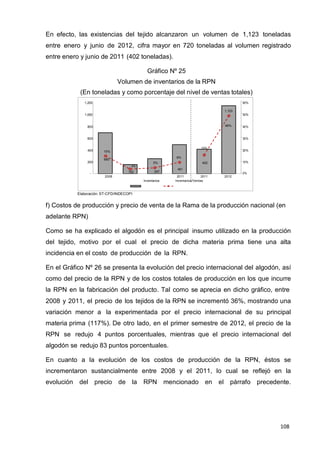 108
108
108
En efecto, las existencias del tejido alcanzaron un volumen de 1,123 toneladas
entre enero y junio de 2012, cifra mayor en 720 toneladas al volumen registrado
entre enero y junio de 2011 (402 toneladas).
Gráfico Nº 25
Volumen de inventarios de la RPN
(En toneladas y como porcentaje del nivel de ventas totales)
1,200 60%
1,123
1,000 50%
800 48% 40%
600 30%
15%
400 15% 20%
680
9%
200 5% 402 10%
4%
481
- 152 247
0%
2008 2011 2011 2012
Inventarios Inventarios/Ventas
Elaboración: ST-CFD/INDECOPI
f) Costos de producción y precio de venta de la Rama de la producción nacional (en
adelante RPN)
Como se ha explicado el algodón es el principal insumo utilizado en la producción
del tejido, motivo por el cual el precio de dicha materia prima tiene una alta
incidencia en el costo de producción de la RPN.
En el Gráfico Nº 26 se presenta la evolución del precio internacional del algodón, así
como del precio de la RPN y de los costos totales de producción en los que incurre
la RPN en la fabricación del producto. Tal como se aprecia en dicho gráfico, entre
2008 y 2011, el precio de los tejidos de la RPN se incrementó 36%, mostrando una
variación menor a la experimentada por el precio internacional de su principal
materia prima (117%). De otro lado, en el primer semestre de 2012, el precio de la
RPN se redujo 4 puntos porcentuales, mientras que el precio internacional del
algodón se redujo 83 puntos porcentuales.
En cuanto a la evolución de los costos de producción de la RPN, éstos se
incrementaron sustancialmente entre 2008 y el 2011, lo cual se reflejó en la
evolución del precio de la RPN mencionado en el párrafo precedente.
 