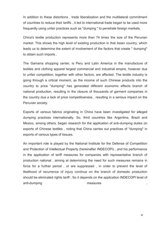 xi
8
In addition to these distortions , trade liberalization and the multilateral commitment
of countries to reduce their tariffs , it led to international trade began to be used more
frequently using unfair practices such as "dumping " to penetrate foreign markets.
China's textile production represents more than 74 times the size of the Peruvian
market. This shows the high level of existing production in that Asian country, which
leads us to determine the extent of involvement of the factors that create " dumping"
to obtain such imports .
The Gamarra shopping center, is Peru and Latin America in the manufacture of
textiles and clothing apparel largest commercial and industrial empire, however due
to unfair competition, together with other factors, are affected. The textile industry is
going through a critical moment, as the income of such Chinese products into the
country to price "dumping" has generated different economic effects branch of
national production, resulting in the closure of thousands of garment companies in
the country due a lack of price competitiveness , resulting in a serious impact on the
Peruvian society.
Exports of various fabrics originating in China have been investigated for alleged
dumping practices internationally. So, third countries like Argentina, Brazil and
Mexico, among others, began research for the application of anti-dumping duties on
exports of Chinese textiles , noting that China carries out practices of "dumping" in
exports of various types of tissues.
An important role is played by the National Institute for the Defense of Competition
and Protection of Intellectual Property (hereinafter INDECOPI) , and his performance
in the application of tariff measures for companies with representative branch of
production national , aiming at determining the need for such measures remains in
force for a further period , or are suppressed , in order to prevent the level of
likelihood of recurrence of injury continue on the branch of domestic production
should be eliminated rights tariff ; So it depends on the application INDECOPI level of
anti-dumping measures .
 