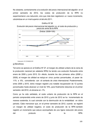 109
109
109
No obstante, contrariamente a la evolución del precio internacional del algodón en el
primer semestre de 2012, los costos de producción de la RPN no
experimentaron una reducción, sino que más bien registraron un nuevo incremento,
ubicándose en un nivel superior al del año 2011.
Gráfico Nº 26
Evolución del precio internacional del algodón vs. el costo de producción y
precio de venta de la RPN
(Índice: 2008=100)
250
200
Precio Algodón
150
100
50
-
Precio V. RPN
2008 2009 2010 2011 2012
Elaboración: ST-CFD/INDECOPI
g) Beneficios
Tal como se aprecia en el Gráfico Nº 27, el margen de utilidad unitario de la rama de
la producción nacional (en adelante RPN) ha tenido una evolución fluctuante entre
enero de 2008 y junio 2012. En efecto, durante los dos primeros años (2008 y
2009), el margen de utilidad se redujo en cinco puntos porcentuales, al pasar de
11% a 6%, coincidiendo con el contexto de crisis internacional. Posteriormente,
entre 2009 y 2010, dicho margen registró una notable recuperación de 12 puntos
porcentuales hasta alcanzar un nivel de 18%, para finalmente reducirse en el primer
semestre del 2012, al ubicarse en -1%.
Como ya ha sido señalado, el costo unitario de producción de la RPN en el
periodo comprendido entre enero de 2010 y junio de 2012 se ha incrementado de
manera sostenida, lo cual coincide con la disminución de la rentabilidad en dicho
periodo. Cabe mencionar que, en el primer semestre de 2012, cuando se registró
un margen de utilidad negativo, el costo de producción de la RPN también
registró un incremento que estuvo acompañado de una ligera reducción del precio
del producto de la RPN.
 