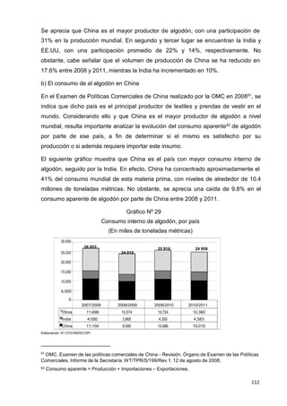 112
112
112
Se aprecia que China es el mayor productor de algodón, con una participación de
31% en la producción mundial. En segundo y tercer lugar se encuentran la India y
EE.UU, con una participación promedio de 22% y 14%, respectivamente. No
obstante, cabe señalar que el volumen de producción de China se ha reducido en
17.6% entre 2008 y 2011, mientras la India ha incrementado en 10%.
b) El consumo de al algodón en China
En el Examen de Políticas Comerciales de China realizado por la OMC en 200861
, se
indica que dicho país es el principal productor de textiles y prendas de vestir en el
mundo. Considerando ello y que China es el mayor productor de algodón a nivel
mundial, resulta importante analizar la evolución del consumo aparente62
de algodón
por parte de ese país, a fin de determinar si el mismo es satisfecho por su
producción o si además requiere importar este insumo.
El siguiente gráfico muestra que China es el país con mayor consumo interno de
algodón, seguido por la India. En efecto, China ha concentrado aproximadamente el
41% del consumo mundial de esta materia prima, con niveles de alrededor de 10.4
millones de toneladas métricas. No obstante, se aprecia una caída de 9.8% en el
consumo aparente de algodón por parte de China entre 2008 y 2011.
Gráfico Nº 29
Consumo interno de algodón, por país
(En miles de toneladas métricas)
30,000
26 853 25 910 24 958
25,000 24 019
20,000
15,000
10,000
5,000
0
2007/2008 2008/2009 2009/2010 2010/2011
Otros 11,699 10,574 10,724 10,360
India 4,050 3,865 4,300 4,583
China 11,104 9,580 10,886 10,015
Elaboración: ST-CFD/INDECOPI
61
OMC. Examen de las políticas comerciales de China - Revisión. Órgano de Examen de las Políticas
Comerciales. Informe de la Secretaría. WT/TPR/S/199/Rev.1. 12 de agosto de 2008.
62 Consumo aparente = Producción + Importaciones – Exportaciones.
 