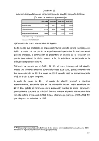 114
114
114
Cuadro Nº 29
Volumen de importaciones y consumo interno de algodón, por parte de China
(En miles de toneladas y porcentaje)
2007/2008 2008/2009 2009/2010 2010/2011
Importaciones 2 510 1 523 2 374 2 608
Consumo interno 11 104 9 580 10 886 10 015
Importaciones / Consumo 22.6% 15.9% 21.8% 26.0%
Fuente: USDA Foreign Agricultural Service
Elaboración: ST-CFD/INDECOPI
c) Evolución del precio internacional del algodón
En la medida que el algodón es el principal insumo utilizado para la fabricación del
tejido, y dado que su precio ha experimentado importantes fluctuaciones en el
periodo analizado, a continuación se presentará un análisis de la evolución del
precio internacional de dicho insumo a fin de establecer su incidencia en la
evolución del precio de la RPN.
Tal como se aprecia en el Gráfico Nº 3 1, el precio internacional del algodón
mostró una tendencia creciente durante el periodo 2008-2010, particularmente entre
los meses de julio de 2010 a marzo de 2011, cuando pasó de aproximadamente
US$ 2.0 a US$ 5.0 por kilogramo.
A partir de marzo de 2011, el precio del algodón empezó a disminuir
sostenidamente, tendencia que se ha mantenido incluso hasta setiembre de
2012. Ello, debido al incremento de la producción mundial de dicho commodity,
principalmente por parte de la India63
. De esta manera, el precio internacional de la
referida materia prima pasó de US$ 5.0 por kilogramo en marzo de 2011 a US$ 1.9
por kilogramo en setiembre de 2012.
63 Análisis del precio del algodón. Boletines de los precios en mercados internacionales, año 2011.
Ministerio de Agricultura (http://www.minag.gob.pe/portal/)
 