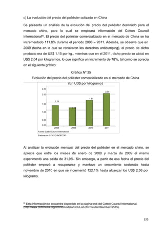 120
120
120
c) La evolución del precio del poliéster cotizado en China
Se presenta un análisis de la evolución del precio del poliéster destinado para el
mercado chino, para lo cual se empleará información del Cotton Council
International66
. El precio del poliéster comercializado en el mercado de China se ha
incrementado 111.8% durante el periodo 2008 – 2011. Además, se observa que en
2009 (fecha en la que se renovaron los derechos antidumping), el precio de dicho
producto era de US$ 1.15 por kg., mientras que en el 2011, dicho precio se ubicó en
US$ 2.04 por kilogramos, lo que significa un incremento de 78%, tal como se aprecia
en el siguiente gráfico:
Gráfico Nº 35
Evolución del precio del poliéster comercializado en el mercado de China
(En US$ por kilogramo)
2.50
2.00
1.50
1.00
0.50
1.29
1.15
1.61
2.04
0.00
2008 2009 2010 2011
Fuente: Cotton Council International
Elaboración: ST-CFD/INDECOPI
Al analizar la evolución mensual del precio del poliéster en el mercado chino, se
aprecia que entre los meses de enero de 2008 y marzo de 2009 el mismo
experimentó una caída de 31.9%. Sin embargo, a partir de esa fecha el precio del
poliéster empezó a recuperarse y mantuvo un crecimiento sostenido hasta
noviembre de 2010 en que se incrementó 122.1% hasta alcanzar los US$ 2.36 por
kilogramo.
66
Esta información se encuentra disponible en la página web del Cotton Council International.
(http://www.cottonusa.org/economicdata/GEUList.cfm?navItemNumber=2575).
 