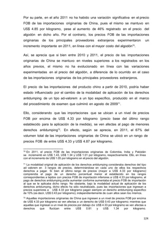 124
124
124
Por su parte, en el año 2011 no ha habido una variación significativa en el precio
FOB de las importaciones originarias de China, pues el mismo se mantuvo en
US$ 4.85 por kilogramo, pese al aumento de 46% registrado en el precio del
algodón en dicho año. Por el contrario, los precios FOB de las importaciones
originarias de los principales proveedores extranjeros experimentaron un
incremento importante en 2011, en línea con el mayor costo del algodón70
.
Así, se aprecia que si bien entre 2010 y 2011, el precio de las importaciones
originarias de China se mantuvo en niveles superiores a los registrados en los
años previos, el mismo no ha evolucionado en línea con las variaciones
experimentadas en el precio del algodón, a diferencia de lo ocurrido en el caso
de las importaciones originarias de los principales proveedores extranjeros.
El precio de las importaciones del producto chino a partir de 2010, podría haber
estado influenciado por el cambio de la modalidad de aplicación de los derechos
antidumping de un tipo ad-valorem a un tipo específico, producido en el marco
del procedimiento de examen que culminó en agosto de 200971
.
Ello, considerando que las importaciones que se ubican a un nivel de precios
FOB por encima de US$ 4.33 por kilogramo (precio base del último rango
establecido para la aplicación de la medida), se ven afectas al pago de menores
derechos antidumping72
. En efecto, según se aprecia, en 2011, el 67% del
volumen total de las importaciones originarias de China se ubicó en un rango de
precios FOB de entre US$ 4.33 y US$ 4.87 por kilogramo.
70 En 2011, el precio FOB de las importaciones originarias de Colombia, India y Pakistán
se incrementó en US$ 1.43, US$ 1.34 y US$ 1.01 por kilogramo, respectivamente. Ello, en línea
con el incremento de US$ 1.05 por kilogramo en el precio del algodón.
71 La modalidad original de aplicación de los derechos antidumping consideraba derechos del tipo
ad valorem en 3 rangos de precios, determinándose en cada uno de ellos los respectivos
derechos a pagar. Si bien el último rango de precios (mayor a US$ 4.33 por kilogramo)
comprendía el pago de un derecho porcentual menor al establecido en los rangos
correspondientes a tejidos con precios FOB de importación inferiores a US$ 4.33 por kilogramo, el
pago de derechos antidumping podía aumentar conforme aumentaba el precio FOB de importación
al que se le aplicaba dicho rango. No obstante, bajo la modalidad actual de aplicación de los
derechos antidumping, dicho efecto ha sido neutralizado, pues las importaciones que ingresan a
precios superiores a US$ 4.33 por kilogramo pagan siempre un derecho antidumping especifico
de 10% (es decir, US$ 0.43 por kilogramo), independientemente de cuan altos sean los mismos.
72 Aquellas importaciones originarias de China que ingresen a un nivel de precios FOB por encima
de US$ 4.33 por kilogramo se ven afectas a un derecho de US$ 0.43 por kilogramo; mientras que
aquellas que ingresan a un nivel de precios por debajo de US$ 4.33 por kilogramo se ven afectas a
derechos que fluctúan entre US$ 0.81 y US$ 1.34 por kilogramo.
 