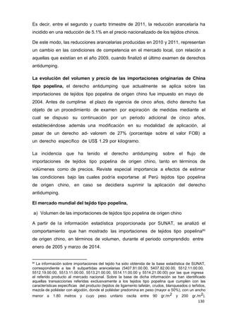 130
130
130
Es decir, entre el segundo y cuarto trimestre de 2011, la reducción arancelaría ha
incidido en una reducción de 5.1% en el precio nacionalizado de los tejidos chinos.
De este modo, las reducciones arancelarias producidas en 2010 y 2011, representan
un cambio en las condiciones de competencia en el mercado local, con relación a
aquellas que existían en el año 2009, cuando finalizó el último examen de derechos
antidumping.
La evolución del volumen y precio de las importaciones originarias de China
tipo popelina, el derecho antidumping que actualmente se aplica sobre las
importaciones de tejidos tipo popelina de origen chino fue impuesto en mayo de
2004. Antes de cumplirse el plazo de vigencia de cinco años, dicho derecho fue
objeto de un procedimiento de examen por expiración de medidas mediante el
cual se dispuso su continuación por un periodo adicional de cinco años,
estableciéndose además una modificación en su modalidad de aplicación, al
pasar de un derecho ad- valorem de 27% (porcentaje sobre el valor FOB) a
un derecho específico de US$ 1.29 por kilogramo.
La incidencia que ha tenido el derecho antidumping sobre el flujo de
importaciones de tejidos tipo popelina de origen chino, tanto en términos de
volúmenes como de precios. Reviste especial importancia a efectos de estimar
las condiciones bajo las cuales podría exportarse al Perú tejidos tipo popelina
de origen chino, en caso se decidiera suprimir la aplicación del derecho
antidumping.
El mercado mundial del tejido tipo popelina,
a) Volumen de las importaciones de tejidos tipo popelina de origen chino
A partir de la información estadística proporcionada por SUNAT, se analizó el
comportamiento que han mostrado las importaciones de tejidos tipo popelina80
de origen chino, en términos de volumen, durante el periodo comprendido entre
enero de 2005 y marzo de 2014.
80
La información sobre importaciones del tejido ha sido obtenida de la base estadística de SUNAT,
correspondiente a las 8 subpartidas arancelarias (5407.81.00.00, 5407.82.00.00, 5512.11.00.00,
5512.19.00.00, 5513.11.00.00, 5513.21.00.00, 5514.11.00.00 y 5514.21.00.00) por las que ingresa
el referido producto al mercado nacional. Sobre la base de dicha información se han identificado
aquellas transacciones referidas exclusivamente a los tejidos tipo popelina que cumplen con las
características específicas del producto (tejidos de ligamento tafetán, crudos, blanqueados o teñidos,
mezcla de poliéster con algodón, donde el poliéster predomina en peso (mayor a 50%), con un ancho
menor a 1.80 metros y cuyo peso unitario oscila entre 90 gr./m2 y 200 gr./m2).
 