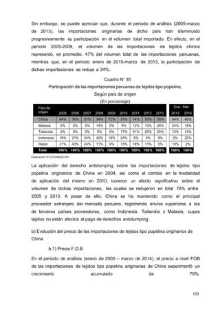 133
133
133
Ene - Mar
2013 2014
54% 45%
24% 18%
12% 14%
0% 22%
10% 2%
100% 100%
Sin embargo, se puede apreciar que, durante el periodo de análisis (2005-marzo
de 2013), las importaciones originarias de dicho país han disminuido
progresivamente su participación en el volumen total importado. En efecto, en el
periodo 2005-2009, el volumen de las importaciones de tejidos chinos
representó, en promedio, 47% del volumen total de las importaciones peruanas,
mientras que, en el periodo enero de 2010-marzo de 2013, la participación de
dichas importaciones se redujo a 34%.
Cuadro N° 35
Participación de las importaciones peruanas de tejidos tipo popelina,
Según país de origen
(En porcentaje)
País de
origen 2005 2006 2007 2008 2009 2010 2011 2012 2013
China 64% 36% 37% 34% 72% 37% 14% 55% 35%
Malasia 0% 0% 5% 14% 0% 9% 12% 10% 26%
Tailandia 0% 0% 0% 0% 0% 17% 51% 20% 25%
Indonesia 16% 21% 34% 42% 18% 24% 5% 3% 9%
Resto 21% 43% 24% 11% 9% 13% 18% 11% 5%
Total 100% 100% 100% 100% 100% 100% 100% 100% 100%
Elaboración: ST-CFD/INDECOPI
La aplicación del derecho antidumping sobre las importaciones de tejidos tipo
popelina originarios de China en 2004, así como el cambio en la modalidad
de aplicación del mismo en 2010, tuvieron un efecto significativo sobre el
volumen de dichas importaciones, las cuales se redujeron en total 76% entre
2005 y 2013. A pesar de ello, China se ha mantenido como el principal
proveedor extranjero del mercado peruano, registrando envíos superiores a los
de terceros países proveedores, como Indonesia, Tailandia y Malasia, cuyos
tejidos no están afectos al pago de derechos antidumping.
b) Evolución del precio de las importaciones de tejidos tipo popelina originarios de
China
b.1) Precio F.O.B
En el periodo de análisis (enero de 2005 – marzo de 2014), el precio a nivel FOB
de las importaciones de tejidos tipo popelina originarias de China experimentó un
crecimiento acumulado de 79%.
 