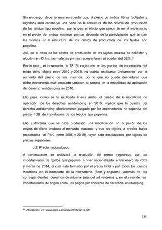 135
135
135
Sin embargo, debe tenerse en cuenta que, el precio de ambas fibras (poliéster y
algodón) solo constituye una parte de la estructura de los costos de producción
de los tejidos tipo popelina, por lo que el efecto que puede tener el incremento
en el precio de ambas materias primas depende de la participación que tengan
las mismas en la estructura de los costos de producción de los tejidos tipo
popelina.
Así, en el caso de los costos de producción de los tejidos mezcla de poliéster y
algodón en China, las materias primas representaron alrededor del 32%.82
Por lo tanto, el incremento de 78.1% registrado en los precios de importación del
tejido chino objeto entre 2010 y 2013, no podría explicarse únicamente por el
aumento del precio de sus insumos, por lo que no puede descartarse que
dicho incremento esté asociado también al cambio en la modalidad de aplicación
del derecho antidumping en 2010.
Ello pues, como se ha explicado líneas arriba, el cambio de la modalidad de
aplicación de los derechos antidumping en 2010, implicó que la cuantía del
derecho antidumping efectivamente pagado por los importadores no dependa del
precio FOB de importación de los tejidos tipo popelina.
Ello justificaría que se haya producido una modificación en el patrón de los
envíos de dicho producto al mercado nacional y que los tejidos a precios bajos
(exportados al Perú entre 2005 y 2010) hayan sido desplazados por tejidos de
precios superiores.
b.2) Precio nacionalizado
A continuación se analizará la evolución del precio registrado por las
importaciones de tejidos tipo popelina a nivel nacionalizado entre enero de 2005
y marzo de 2014, el cual está formado por el precio FOB y por todos los costos
incurridos en el transporte de la mercadería (flete y seguros), además de los
correspondientes derechos de aduana (arancel ad valorem) y, en el caso de las
importaciones de origen chino, los pagos por concepto de derechos antidumping.
82
. Al respecto, cfr.:www.aitpa.es/noticias/itmfipcc12.pdf.
 