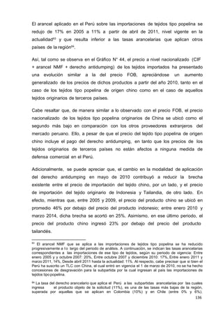 136
136
136
El arancel aplicado en el Perú sobre las importaciones de tejidos tipo popelina se
redujo de 17% en 2005 a 11% a partir de abril de 2011, nivel vigente en la
actualidad83
y que resulta inferior a las tasas arancelarias que aplican otros
países de la región84
.
Así, tal como se observa en el Gráfico N° 44, el precio a nivel nacionalizado (CIF
+ arancel NMF + derecho antidumping) de los tejidos importados ha presentado
una evolución similar a la del precio FOB, apreciándose un aumento
generalizado de los precios de dichos productos a partir del año 2010, tanto en el
caso de los tejidos tipo popelina de origen chino como en el caso de aquellos
tejidos originarios de terceros países.
Cabe resaltar que, de manera similar a lo observado con el precio FOB, el precio
nacionalizado de los tejidos tipo popelina originarios de China se ubicó como el
segundo más bajo en comparación con los otros proveedores extranjeros del
mercado peruano. Ello, a pesar de que el precio del tejido tipo popelina de origen
chino incluye el pago del derecho antidumping, en tanto que los precios de los
tejidos originarios de terceros países no están afectos a ninguna medida de
defensa comercial en el Perú.
Adicionalmente, se puede apreciar que, el cambio en la modalidad de aplicación
del derecho antidumping en mayo de 2010 contribuyó a reducir la brecha
existente entre el precio de importación del tejido chino, por un lado, y el precio
de importación del tejido originario de Indonesia y Tailandia, de otro lado. En
efecto, mientras que, entre 2005 y 2009, el precio del producto chino se ubicó en
promedio 46% por debajo del precio del producto indonesio; entre enero 2010 y
marzo 2014, dicha brecha se acortó en 25%. Asimismo, en ese último periodo, el
precio del producto chino ingresó 23% por debajo del precio del producto
tailandés.
83
El arancel NMF que se aplica a las importaciones de tejidos tipo popelina se ha reducido
progresivamente a l o largo del periodo de análisis. A continuación, se indican las tasas arancelarias
correspondientes a las importaciones de ese tipo de tejidos, según su periodo de vigencia: Entre
enero 2005 y y octubre 2007: 20%, Entre octubre 2007 y diciembre 2010: 17%, Entre enero 2011 y
marzo 2011, 14%, Desde abril 2011 hasta la actualidad: 11%. Al respecto, cabe precisar que si bien el
Perú ha suscrito un TLC con China, el cual entró en vigencia el 1 de marzo de 2010, no se ha hecho
concesiones de desgravación para la subpartida por la cual ingresan al país las importaciones de
tejidos tipo popelina.
84 La tasa del derecho arancelario que aplica el Perú a las subpartidas arancelarias por las cuales
ingresa el producto objeto de la solicitud (11%), es una de las tasas más bajas de la región,
superada por aquellas que se aplican en Colombia (10%) y en Chile (entre 0% y 6%).
 