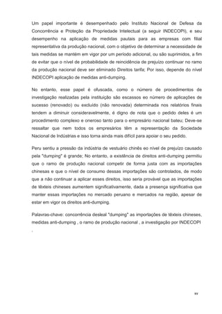 xv
Um papel importante é desempenhado pelo Instituto Nacional de Defesa da
Concorrência e Proteção da Propriedade Intelectual (a seguir INDECOPI), e seu
desempenho na aplicação de medidas pautais para as empresas com filial
representativa da produção nacional, com o objetivo de determinar a necessidade de
tais medidas se mantém em vigor por um período adicional, ou são suprimidos, a fim
de evitar que o nível de probabilidade de reincidência de prejuízo continuar no ramo
da produção nacional deve ser eliminado Direitos tarifa; Por isso, depende do nível
INDECOPI aplicação de medidas anti-dumping.
No entanto, esse papel é ofuscada, como o número de procedimentos de
investigação realizadas pela instituição são escassos eo número de aplicações de
sucesso (renovado) ou excluído (não renovada) determinada nos relatórios finais
tendem a diminuir consideravelmente, é digno de nota que o pedido deles é um
procedimento complexo e oneroso tanto para o empresário nacional bateu; Deve-se
ressaltar que nem todos os empresários têm a representação da Sociedade
Nacional de Indústrias e isso torna ainda mais difícil para apoiar o seu pedido.
Peru sentiu a pressão da indústria de vestuário chinês eo nível de prejuízo causado
pela "dumping" é grande; No entanto, a existência de direitos anti-dumping permitiu
que o ramo de produção nacional competir de forma justa com as importações
chinesas e que o nível de consumo dessas importações são controlados, de modo
que a não continuar a aplicar esses direitos, isso seria provável que as importações
de têxteis chineses aumentem significativamente, dada a presença significativa que
manter essas importações no mercado peruano e mercados na região, apesar de
estar em vigor os direitos anti-dumping.
Palavras-chave: concorrência desleal "dumping" as importações de têxteis chineses,
medidas anti-dumping , o ramo de produção nacional , a investigação por INDECOPI
.
 