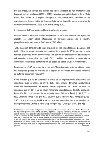 159
159
159
De este modo, se aprecia que si bien los países asiáticos se han mantenido a lo
largo del periodo analizado (2007 – 2010) como los principales destinos de la oferta
China, los países de la región han ganado importancia como destinos de las
exportaciones Chinas, habiendo incrementado su participación como receptores de
dichas exportaciones de 2.9% a 5.3% entre 2008 y 2010.
i) Los precios de Exportación de China a países de la región
En esta sección veremos el nivel de precios de las importaciones de tejidos de
algodón de origen chino efectuadas en terceros países de la región,
geográficamente cercanos a Perú, entre 2008 y 2011.
Ello, más aun considerando que el precio de las importaciones peruanas del
tejido chino ha experimentado un crecimiento a partir de 2010, lo cual, podría
haberse producido como consecuencia del cambio de la modalidad de aplicación
del derecho antidumping en 2009. Dicho análisis se realizó a partir de la
información estadística contenida en las bases de datos SICEX92
y Veritrade93
.
En el cuadro Nº 47, se presenta el precio FOB de las exportaciones chinas hacia
los principales países de destino en la región en los cuales no existen medidas
de defensa comercial vigentes94
.
Cabe precisar que no se considera el precio de las importaciones efectuadas por
Argentina, pues a finales de 2010, dicho país impuso derechos antidumping
sobre las importaciones de tejidos denim originarios de China, lo cual ha
generado que en 2011 no se hayan registrado importaciones de dicho producto.
En el año 2011 los precios de las exportaciones Chinas a Brasil (US$ 3.77 por
Kg), Colombia (US$ 4.66 por Kg), Ecuador (US$ 3.58 por Kg), Paraguay (US$
2.35 por Kg) y Uruguay (US$ 4.09 por Kg) han sido inferiores a los precios de
las exportaciones Chinas a Perú (US$ 4.85 por Kg) y Chile (US$ 6.47 por Kg).
92
SICEX es un sistema de inteligencia comercial que ofrece acceso a información de las Aduanas de
los siguientes países: Perú, Chile, Ecuador, Argentina, Uruguay, Paraguay, Venezuela y Brasil. Se
accede a dicha base de datos a través de la siguiente dirección electrónica: www.sicex.com.
93 Se ha utilizado la base de datos VERITRADE para el caso de la información de comercio exterior
de Chile y Colombia, a la cual se puede acceder a través del siguiente link: www.veritrade.info.
94 En tal sentido, se tomó en consideración el precio de las importaciones originarias de China
efectuadas por Brasil, Chile, Colombia, Ecuador, Paraguay y Uruguay, países que han captado en
conjunto los 89% del total de importaciones originarias de China efectuadas en la región en el
periodo analizado.
 