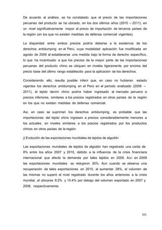 161
161
161
De acuerdo al análisis, se ha constatado que el precio de las importaciones
peruanas del producto se ha ubicado, en los dos últimos años (2010 – 2011), en
un nivel significativamente mayor al precio de importación de terceros países de
la región (en los que no existen medidas de defensa comercial vigentes).
La disparidad entre ambos precios podría deberse a la existencia de los
derechos antidumping en el Perú, cuya modalidad aplicación fue modificada en
agosto de 2009 al establecerse una medida bajo la forma de derecho específico,
lo que ha incentivado a que los precios de la mayor parte de las importaciones
peruanas del producto chino se ubiquen en niveles ligeramente por encima del
precio base del último rango establecido para la aplicación de los derechos.
Considerando ello, resulta posible inferir que, en caso no hubieran estado
vigentes los derechos antidumping en el Perú en el periodo analizado (2008 –
2011), el tejido denim chino podría haber ingresado al mercado peruano a
precios inferiores, similares a los precios registrados en otros países de la región
en los que no existen medidas de defensa comercial.
Así, en caso se supriman los derechos antidumping, es probable que las
importaciones del tejido chino ingresen a precios considerablemente menores a
los actuales, en niveles similares a los precios registrados por los productos
chinos en otros países de la región.
j) Evolución de las exportaciones mundiales de tejidos de algodón
Las exportaciones mundiales de tejidos de algodón han registrado una caída de
8% entre los años 2007 y 2010, debido a la influencia de la crisis financiera
internacional que afectó la demanda por tales tejidos en 2009. Así en 2009
las exportaciones mundiales se redujeron 30%. Aun cuando se observa una
recuperación de tales exportaciones en 2010, al aumentar 28%, el volumen de
las mismas no superó el nivel registrado durante los años anteriores a la crisis
mundial, al ubicarse 8.2% y 10.4% por debajo del volumen exportado en 2007 y
2008, respectivamente.
 