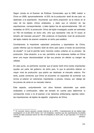 164
164
164
Según consta en el Examen de Políticas Comerciales que la OMC realizó a
China en 2008, aproximadamente el 25% de la producción textil de ese país es
destinado a la exportación. Asumiendo que dicha proporción es la misma en el
caso de los tejidos chinos analizados, y dado que el volumen de las
exportaciones correspondientes a tales tejidos fue de aproximadamente 198 mil
toneladas en 2010, la producción China del tejido investigado puede ser estimada
en 792 mil toneladas en dicho año, cifra que representa más de 74 veces el
tamaño del mercado peruano95
. Ello evidencia el importante nivel de producción
del tejido materia de examen existente en dicho país asiático.
Considerando la importante capacidad productora y exportadora de China,
puede inferirse que la industria textil de dicho país opera a través de economías
de escala96
, lo cual le permite tener menores costos unitarios en su proceso de
producción. Esta situación, a su vez, permitiría a las empresas textiles en China
tener una mayor discrecionalidad al fijar sus precios sin afectar su margen de
utilidad.
En este punto, es pertinente recordar que el sector textil chino recibe importantes
ayudas por parte del gobierno de dicho país, lo que le permitiría obtener un
mayor nivel de producción que podría ser destinado al mercado externo. Por
tanto, puede concluirse que China se encuentra en capacidad de aumentar sus
envíos al exterior en volúmenes importantes a precios, incluso, por debajo de
los precios de venta en su mercado interno.
Este aspecto, conjuntamente con otros factores adicionales que serán
analizados a continuación, debe ser tomado en cuenta para determinar si
corresponde iniciar o no el examen a los derechos antidumping vigentes sobre
las importaciones de tejidos de algodón originarios de China.
95 El mercado interno peruano (ventas internas de la RPN + importaciones) de los tejidos bajo
investigación en el año 2010 fueron 10.7 mil toneladas, mientras que las exportaciones mundiales
Chinas de tales productos fueron de 792 mil toneladas en dicho año, lo que equivale a 74 veces el
mercado peruano.
 