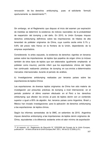 167
167
167
renovación de los derechos antidumping, pues el solicitante formuló
oportunamente su desistimiento100
.
Sin embargo, en el Reglamento que dispuso el inicio del examen por expiración
de medidas se determinó la existencia de indicios razonables de la probabilidad
de reaparición del dumping y del daño. En 2010, la Unión Europea impuso
derechos antidumping definitivos sobre las importaciones de hilados de alta
tenacidad de poliéster originarios de China, cuya cuantía oscila entre 5.1% y
9.8% del precio neto franco en la frontera de la Unión, dependiendo de la
empresa exportadora.
Considerando lo antes expuesto, la existencia de derechos vigentes en terceros
países sobre las importaciones de tejidos tipo popelina de origen chino (e incluso
también de otros tipos de tejidos que son elaborados igualmente empleando el
poliéster como insumo), permite inferir que los exportadores chinos del tejido
han continuado realizando prácticas de dumping en sus envíos a determinados
mercados internacionales durante el periodo de análisis.
b) Investigaciones antidumping realizadas por terceros países sobre las
exportaciones de tejidos Chinos
Las exportaciones de diversos tejidos originarios de China han sido materia de
investigación por presuntas prácticas de dumping a nivel internacional, en el
periodo posterior al último examen efectuado en el Perú a los derechos
antidumping que afectan los envíos al país de tejidos denim con un contenido
superior o igual a 85% de algodón. Así, terceros países como Argentina, Brasil y
México han iniciado investigaciones para la aplicación de derechos antidumping
a las exportaciones de tejidos chinos.
Según los informes semestrales de la OMC, en setiembre de 2010, Argentina
impuso derechos antidumping a las importaciones de tejidos denim originarios de
China, equivalentes a la diferencia existente entre el valor mínimo de exportación
100 Al respecto, cfr.: Reglamento de Ejecución N° 1225/2009 del Consejo de la Unión Europea,
publicado en el diario oficial de la Unión Europea (Ref.: DO L. 343 de 22.12.2009, p.51).
 