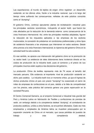 xvii
Las exportaciones al mundo de tejidos de origen chino registran un desarrollo
sostenido en los últimos años, frente a la industria nacional, que a lo largo del
tiempo viene sufriendo las consecuencias nefastas de esta práctica conocida
como el “dumping”.
El gobierno Chino, continúa ejecutando planes de revitalización industrial para
los principales sectores económicos, incluyendo el sector textil, que fueron los
más afectados por la reducción de la demanda externa como consecuencia de la
crisis financiera internacional. Así, entre las principales medidas adoptadas, figuran
la reducción de los impuestos aplicados a las empresas de los sectores
involucrados, la concesión de préstamos en condiciones preferenciales y otros tipos
de asistencia financiera a las empresas que intervienen en estos sectores. Desde
años previos a la crisis financiera internacional, la injerencia del gobierno Chino en la
actividad textil ha sido evidente.
En ese sentido, se aprecia una intervención del gobierno chino en la promoción de
su sector textil. La existencia de tales distorsiones tiene incidencia directa en los
costos de producción de la industria textil, pues el comercio y el precio de sus
principales insumos están sujetos a las decisiones del gobierno.
La producción China de textiles representa más de 74 veces el tamaño del
mercado peruano. Ello evidencia el importante nivel de producción existente en
dicho país asiático. La industria textil vive un momento crítico, ya que el ingreso de
dichos productos chinos al país con precio "dumping" ha ocasionado el cierre de
miles de empresas de confecciones en el país, debido a la falta de competitividad
con los precios, esta práctica del comercio genera una grave repercusión en la
sociedad Peruana.
El Centro Comercial Gamarra, es el emporio Comercial e Industrial más grande del
Perú y América Latina en fabricación de Textiles y confecciones de prendas de
vestir, sin embargo debido a la competencia desleal “dumping”, el contrabando de
productos asiáticos, unidos a otros factores, se encuentran afectados. Cada vez más
empresarios y empleados de América latina se muestran preocupados por la
expansión creciente de China en el mercado, que causa pérdidas de puestos de
trabajo y crea competencia desleal.
 