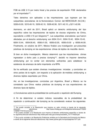 168
168
168
FOB de US$ 3.13 por metro lineal y los precios de exportación FOB declarados
por el importador101
.
Tales derechos son aplicados a las importaciones que ingresan por las
subpartidas arancelarias de la Nomenclatura Común del MERCOSUR (N.C.M.)
5208.43.00, 5210.49.10, 5209.42.10, 5209.42.90, 5211.42.10 y 5211.42.90.
Asimismo, en abril de 2011, Brasil aplicó un derecho antidumping del tipo
específico sobre las importaciones de tejidos de viscosa originarios de China,
equivalente a US$ 4.10 por kilogramo102
. Las subpartidas arancelarias que fueron
afectadas por el derecho antidumping son 6004.10.41, 6004.10.42, 6004.10.43,
6004.10.44, 6004.90.40, 6006.41.00, 6006.42.00, 6006.43.00 y 6006.44.00.
Finalmente, en octubre de 2011, México finalizó una investigación por presuntas
prácticas de dumping en las exportaciones chinas de tejidos de mezclilla denim.
Si bien en dicha investigación, México determinó que las importaciones chinas
ingresaban a dicho país a precios dumping103
, decidió no imponer derechos
antidumping por no contar con elementos suficientes para establecer la
existencia de amenaza de daño importante a la RPN.
Se ha verificado que existen diversas investigaciones iniciadas y concluidas en
otros países de la región, con respecto a la aplicación de medidas antidumping a
diversos tejidos exportados por China.
Así, en las investigaciones concluidas por Argentina, Brasil y México se ha
constatado que China realiza prácticas de dumping en sus exportaciones de
diversos tipos de tejidos.
c) Conclusiones sobre la probabilidad de continuación o repetición del Dumping
A fin de determinar si existen indicios razonables de la probabilidad de
repetición o continuación del dumping se ha considerado evaluar los siguientes
101 Se puede acceder a la Resolución que impone un valor mínimo a través de la siguiente
dirección electrónica: http://www.infoleg.gov.ar/infolegInternet/anexos/170000
174999/171614/norma.htm.
102 Se puede acceder a la Resolución que impone el derecho antidumping específico a través de
la siguiente dirección electrónica: http://www.pee.mdic.gov.br/arquivos/dwnl_1311714524.pdf.
103 Se puede acceder a la Resolución Preliminar emitida por la Secretaría de Economía de México
a través de la siguiente dirección electrónica: http://www.pymes.gob.mx/upci/paginas/1577.pdf.
 