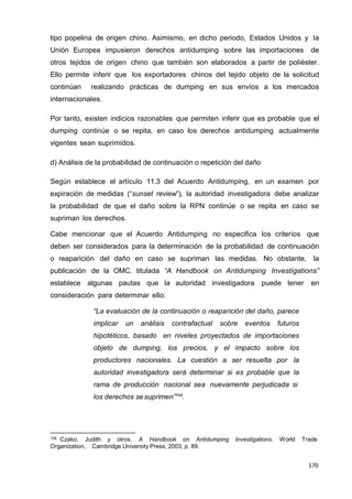 170
170
170
tipo popelina de origen chino. Asimismo, en dicho periodo, Estados Unidos y la
Unión Europea impusieron derechos antidumping sobre las importaciones de
otros tejidos de origen chino que también son elaborados a partir de poliéster.
Ello permite inferir que los exportadores chinos del tejido objeto de la solicitud
continúan realizando prácticas de dumping en sus envíos a los mercados
internacionales.
Por tanto, existen indicios razonables que permiten inferir que es probable que el
dumping continúe o se repita, en caso los derechos antidumping actualmente
vigentes sean suprimidos.
d) Análisis de la probabilidad de continuación o repetición del daño
Según establece el artículo 11.3 del Acuerdo Antidumping, en un examen por
expiración de medidas (“sunset review”), la autoridad investigadora debe analizar
la probabilidad de que el daño sobre la RPN continúe o se repita en caso se
supriman los derechos.
Cabe mencionar que el Acuerdo Antidumping no especifica los criterios que
deben ser considerados para la determinación de la probabilidad de continuación
o reaparición del daño en caso se supriman las medidas. No obstante, la
publicación de la OMC, titulada “A Handbook on Antidumping Investigations”
establece algunas pautas que la autoridad investigadora puede tener en
consideración para determinar ello:
“La evaluación de la continuación o reaparición del daño, parece
implicar un análisis contrafactual sobre eventos futuros
hipotéticos, basado en niveles proyectados de importaciones
objeto de dumping, los precios, y el impacto sobre los
productores nacionales. La cuestión a ser resuelta por la
autoridad investigadora será determinar si es probable que la
rama de producción nacional sea nuevamente perjudicada si
los derechos sesuprimen”104
.
104 Czako, Judith y otros. A Handbook on Antidumping Investigations. World Trade
Organization, Cambridge University Press, 2003, p. 89.
 