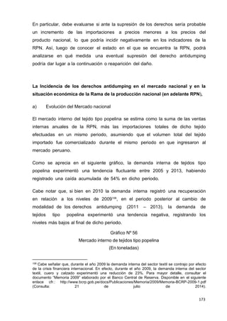 173
173
173
En particular, debe evaluarse si ante la supresión de los derechos sería probable
un incremento de las importaciones a precios menores a los precios del
producto nacional, lo que podría incidir negativamente en los indicadores de la
RPN. Así, luego de conocer el estado en el que se encuentra la RPN, podrá
analizarse en qué medida una eventual supresión del derecho antidumping
podría dar lugar a la continuación o reaparición del daño.
La Incidencia de los derechos antidumping en el mercado nacional y en la
situación económica de la Rama de la producción nacional (en adelante RPN),
a) Evolución del Mercado nacional
El mercado interno del tejido tipo popelina se estima como la suma de las ventas
internas anuales de la RPN, más las importaciones totales de dicho tejido
efectuadas en un mismo periodo, asumiendo que el volumen total del tejido
importado fue comercializado durante el mismo periodo en que ingresaron al
mercado peruano.
Como se aprecia en el siguiente gráfico, la demanda interna de tejidos tipo
popelina experimentó una tendencia fluctuante entre 2005 y 2013, habiendo
registrado una caída acumulada de 54% en dicho periodo.
Cabe notar que, si bien en 2010 la demanda interna registró una recuperación
en relación a los niveles de 2009106
, en el periodo posterior al cambio de
modalidad de los derechos antidumping (2011 – 2013), la demanda de
tejidos tipo popelina experimentó una tendencia negativa, registrando los
niveles más bajos al final de dicho periodo.
Gráfico Nº 56
Mercado interno de tejidos tipo popelina
(En toneladas)
106 Cabe señalar que, durante el año 2009 la demanda interna del sector textil se contrajo por efecto
de la crisis financiera internacional. En efecto, durante el año 2009, la demanda interna del sector
textil, cuero y calzado experimentó una reducción de 23%. Para mayor detalle, consultar el
documento “Memoria 2009” elaborado por el Banco Central de Reserva. Disponible en el siguiente
enlace cfr.: http://www.bcrp.gob.pe/docs/Publicaciones/Memoria/2009/Memoria-BCRP-2009-1.pdf
(Consulta: 21 de julio de 2014).
 