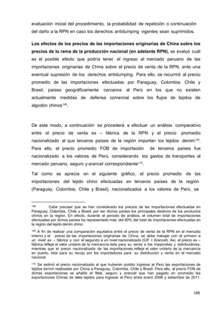 188
188
188
evaluación inicial del procedimiento, la probabilidad de repetición o continuación
del daño a la RPN en caso los derechos antidumping vigentes sean suprimidos.
Los efectos de los precios de las importaciones originarias de China sobre los
precios de la rama de la producción nacional (en adelante RPN), se evaluó cuál
es el posible efecto que podría tener el ingreso al mercado peruano de las
importaciones originarias de China sobre el precio de venta de la RPN, ante una
eventual supresión de los derechos antidumping. Para ello, se recurrirá al precio
promedio de las importaciones efectuadas por Paraguay, Colombia, Chile y
Brasil, países geográficamente cercanos al Perú en los que no existen
actualmente medidas de defensa comercial sobre los flujos de tejidos de
algodón chinos108
.
De este modo, a continuación se procederá a efectuar un análisis comparativo
entre el precio de venta ex – fábrica de la RPN y el precio promedio
nacionalizado al que terceros países de la región importan los tejidos denim109
.
Para ello, el precio promedio FOB de importación de terceros países fue
nacionalizado a los valores de Perú, considerando los gastos de transportes al
mercado peruano, seguro y arancel correspondiente110
.
Tal como se aprecia en el siguiente gráfico, el precio promedio de las
importaciones del tejido chino efectuadas en terceros países de la región
(Paraguay, Colombia, Chile y Brasil), nacionalizados a los valores de Perú, se
108 Cabe precisar que se han considerado los precios de las importaciones efectuadas en
Paraguay, Colombia, Chile y Brasil, por ser dichos países los principales destinos de los productos
chinos en la región. En efecto, durante el periodo de análisis, el volumen total de importaciones
efectuadas por dichos países ha representado más del 80% del total de importaciones efectuadas en
la región del tejido denim chino.
109 A fin de realizar una comparación equitativa entre el precio de venta de la RPN en el mercado
interno y el precio de las importaciones originarias de China, se debe trabajar con el primero a
un nivel ex – fábrica y con el segundo a un nivel nacionalizado (CIF + Arancel). Así, el precio ex –
fábrica refleja el valor unitario de la mercancía lista para su venta a los mayoristas y distribuidores,
mientras que el precio nacionalizado de las importaciones refleja el valor unitario de la mercancía
en puerto, lista para su recojo por los importadores para su distribución y venta en el mercado
nacional.
110 Se estimó el precio nacionalizado al que hubieran podido ingresar al Perú las exportaciones de
tejidos denim realizadas por China a Paraguay, Colombia, Chile y Brasil. Para ello, al precio FOB de
dichas exportaciones se añadió el flete, seguro y arancel que han pagado en promedio las
exportaciones Chinas de tales tejidos para ingresar al Perú entre enero 2008 y setiembre de 2011.
 