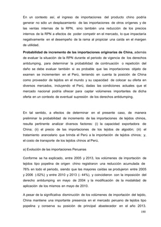 190
190
190
En un contexto así, el ingreso de importaciones del producto chino podría
generar no sólo un desplazamiento de las importaciones de otros orígenes y de
las ventas internas de la RPN, sino también una reducción de los precios
internos de la RPN a efectos de poder competir en el mercado, lo que impactaría
negativamente en el desempeño de la rama al propiciar una caída en el margen
de utilidad.
Probabilidad de incremento de las importaciones originarias de China, además
de evaluar la situación de la RPN durante el periodo de vigencia de los derechos
antidumping, para determinar la probabilidad de continuación o repetición del
daño se debe evaluar también si es probable que las importaciones objeto de
examen se incrementen en el Perú, teniendo en cuenta la posición de China
como proveedor de tejidos en el mundo y su capacidad de colocar su oferta en
diversos mercados, incluyendo el Perú, dadas las condiciones actuales que el
mercado nacional podría ofrecer para captar volúmenes importantes de dicha
oferta en un contexto de eventual supresión de los derechos antidumping.
En tal sentido, a efectos de determinar en el presente caso, de manera
preliminar la probabilidad de incremento de las importaciones de tejidos chinos,
resulta pertinente analizar diversos factores: (i) la capacidad exportadora de
China; (ii) el precio de las importaciones de los tejidos de algodón; (iii) el
tratamiento arancelario que brinda el Perú a la importación de tejidos chinos; y,
el costo de transporte de los tejidos chinos al Perú.
a) Evolución de las importaciones Peruanas
Conforme se ha explicado, entre 2005 y 2013, los volúmenes de importación de
tejidos tipo popelina de origen chino registraron una reducción acumulada de
76% en todo el periodo, siendo que las mayores caídas se produjeron entre 2005
y 2006 (-52%) y entre 2010 y 2013 (- 44%), y coincidieron con la imposición del
derecho antidumping en mayo de 2004 y la modificación de la modalidad de
aplicación de los mismos en mayo de 2010.
A pesar de la significativa disminución de los volúmenes de importación del tejido,
China mantiene una importante presencia en el mercado peruano de tejidos tipo
popelina y conserva su posición de principal abastecedor en el año 2013.
 