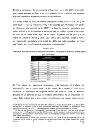 193
193
193
Desde la renovación de los derechos antidumping en el año 2009, el derecho
arancelario aplicado por Perú a las importaciones de los productos que ingresan
bajo las subpartidas experimentó diversas reducciones.
Así, hacia finales de 2010, el derecho arancelario se redujo de 17% a 13% y, en
abril de 2011, volvió a reducirse a 11%112
. De acuerdo con información del Centro
de Comercio Internacional de la OMC113
, la tasa del derecho arancelario que
aplica el Perú a las subpartidas arancelarias por las cuales ingresa el producto,
es una de las tasas más bajas de la región, superada por la tasa que se
cobra en Colombia, Bolivia y Chile. Este último país, además, otorga a China
un tratamiento arancelario preferencial de 4.20% para esta subpartida, en virtud
del Tratado de Libre Comercio firmado entre ambos países114
.
Cuadro Nº 52
Aranceles aplicados sobre las exportaciones chinas de tejidos de algodón, países región
(En porcentaje)
País
Arancel NMF Arancel
(Nación mas favorecida) preferencial
Argentina 26%
Bolivia 10%
Brasil 26%
Chile 6% 4.20%
Colombia 10%
Ecuador 20%
Paraguay Entre 0% y 18%
Perú 11%
Uruguay 18%
Venezuela 20%
Elaboración: ST-CFD/INDECOPI
El Perú otorga un tratamiento arancelario más favorable al producto en
comparación con la mayor parte de los países de la región, lo cual podría
incentivar la realización de mayores envíos del producto chino al mercado
peruano en un contexto en que las medidas antidumping no se encuentren en
vigor. Cabe indicar que si bien existen otros factores que pueden determinar la
112 Mediante Decreto Supremo Nº 055-2011-EF publicado el 10 de abril de 2011 en el diario oficial
El Peruano, se modificó a 11% la tasa de derecho arancelario ad valorem CIF establecida en el
Decreto Supremo Nº 017-2007- EF y modificatorias, para las subpartidas materia de examen.
113 El Centro de Comercio Internacional (“Internacional Trade Center”), que es una agencia
conjunta de la Organización Mundial del Comercio y de las Naciones Unidas, brinda información
actualizada sobre las tarifas y barreras de acceso al mercado aplicadas por los distintos países de la
OMC (www.macmap.org).
114 Cabe señalar que, si bien el Perú ha suscrito un TLC con China, el cual entró en vigencia el 1 de
marzo de 2010, no se ha hecho concesiones de desgravación para las subpartidas por las cuales
ingresa al país el tejido.
 