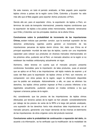 195
195
195
De esta manera, en todo el periodo analizado, el flete pagado para exportar
tejidos chinos a países de la región como Chile, Colombia y Ecuador ha sido
más alto que el flete pagado para exportar dichos productos al Perú.
Siendo ello así, para el exportador chino, la exportación de tejidos a Perú, en
términos de costo de transporte internacional, presenta mejores condiciones que
la exportación de tejidos a los países antes mencionados, debiendo remarcarse
que Chile y Colombia son los principales destinos de la oferta China.
Conclusiones sobre la probabilidad de incremento de las importaciones
Chinas, existen indicios que permiten concluir, que la eventual supresión de los
derechos antidumping vigentes podría generar un incremento de las
importaciones peruanas de tejidos denim chinos. Así, dado que China es el
principal exportador mundial de este tipo de tejidos, cuenta con una importante
capacidad para colocar sus productos en diversos mercados internacionales en
los próximos años, pudiendo ser el Perú un mercado atractivo en la región si no
existiesen las medidas antidumping actualmente en vigor.
Asimismo, debe tenerse en cuenta que el mercado peruano presenta
condiciones favorables para la importación de tales productos, pues el arancel
que se aplica en el Perú a las importaciones del tejido materia de examen y el
costo del flete para la exportación de tejidos chinos al Perú son menores en
comparación con otros países de la región, según la información disponible
que ha podido ser analizada. Adicionalmente a ello, en caso se eliminen los
derechos, los tejidos chinos podrían ingresar al Perú a precios inferiores a los
registrados actualmente, pudiendo ubicarse en niveles similares a los que
ingresan a terceros países de la región.
Así, considerando que los precios de las importaciones de tejidos chinos
efectuadas por terceros países de la región se han ubicado considerablemente
por debajo de los precios de venta de la RPN a lo largo del periodo analizado,
una supresión de los derechos haría más atractivas tales importaciones en el
mercado peruano, generando una mayor demanda de las mismas en detrimento
de las importaciones de otros orígenes como del producto nacional.
Conclusiones sobre la probabilidad de continuación o reparación del daño, de
acuerdo a la información, se ha verificado que la modificación de la modalidad de
 