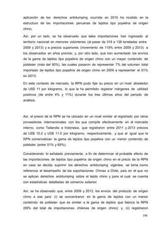 196
196
196
aplicación de los derechos antidumping ocurrida en 2010 ha incidido en la
estructura de las importaciones peruanas de tejidos tipo popelina de origen
chino.
Así, por un lado, se ha observado que tales importaciones han ingresado al
territorio nacional en menores volúmenes (al pasar de 318 a 138 toneladas entre
2009 y 2013) y a precios superiores (incremento de 119% entre 2009 y 2013) a
los observados en años previos; y, por otro lado, que han aumentado los envíos
de la gama de tejidos tipo popelina de origen chino con un mayor contenido de
poliéster (más del 90%), las cuales pasaron de representar 7% del volumen total
importado de tejidos tipo popelina de origen chino en 2009 a representar el 51%
en 2013.
En este contexto de mercado, la RPN pudo fijar su precio en un nivel alrededor
de US$ 11 por kilogramo, lo que le ha permitido registrar márgenes de utilidad
positivos (de entre 4% y 11%) durante los tres últimos años del periodo de
análisis.
Así, el precio de la RPN se ha ubicado en un nivel similar al registrado por otros
proveedores internacionales con los que compite efectivamente en el mercado
interno, como Tailandia e Indonesia, que registraron entre 2011 y 2013 precios
de US$ 10.2 y US$ 11.0 por kilogramo, respectivamente, y que al igual que la
RPN comercializan la gama de tejidos tipo popelina con un menor contenido de
poliéster (entre 51% y 69%).
Considerando lo señalado previamente, a fin de determinar el probable efecto de
las importaciones de tejidos tipo popelina de origen chino en el precio de la RPN
en caso se decida suprimir los derechos antidumping vigentes, se toma como
referencia el desempeño de las exportaciones Chinas a Chile, país en el que no
se aplican derechos antidumping sobre el tejido chino y para el cual se cuenta
con estadísticas detalladas de comercio exterior.
Así, se ha observado que, entre 2009 y 2013, los envíos del producto de origen
chino a ese país: (i) se concentraron en la gama de tejidos con un menor
contenido de poliéster que es similar a la gama de tejidos que fabrica la RPN
(69% del total de importaciones chilenas de origen chino); y, (ii) registraron
 