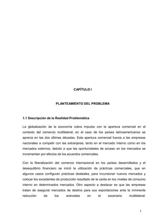 1
CAPÍTULO I
PLANTEAMIENTO DEL PROBLEMA
1.1 Descripción de la Realidad Problemática
La globalización de la economía cobra impulso con la apertura comercial en el
contexto del comercio multilateral, en el caso de los países latinoamericanos se
aprecia en las dos últimas décadas. Esta apertura comercial fuerza a las empresas
nacionales a competir con las extranjeras, tanto en el mercado interno como en los
mercados externos, debido a que las oportunidades de acceso en los mercados se
incrementan por efectos de los acuerdos comerciales.
Con la liberalización del comercio internacional en los países desarrollados y el
desequilibrio financiero se inició la utilización de prácticas comerciales, que en
algunos casos configuran prácticas desleales, para incursionar nuevos mercados y
colocar los excedentes de producción resultado de la caída en los niveles de consumo
interno en determinados mercados. Otro aspecto a destacar es que las empresas
tratan de asegurar mercados de destino para sus exportaciones ante la inminente
reducción de los aranceles en el escenario multilateral.
 