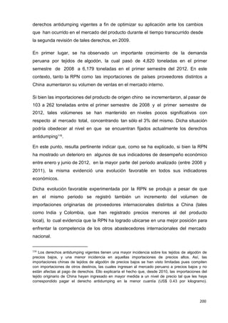 200
200
200
derechos antidumping vigentes a fin de optimizar su aplicación ante los cambios
que han ocurrido en el mercado del producto durante el tiempo transcurrido desde
la segunda revisión de tales derechos, en 2009.
En primer lugar, se ha observado un importante crecimiento de la demanda
peruana por tejidos de algodón, la cual pasó de 4,820 toneladas en el primer
semestre de 2008 a 6,179 toneladas en el primer semestre del 2012. En este
contexto, tanto la RPN como las importaciones de países proveedores distintos a
China aumentaron su volumen de ventas en el mercado interno.
Si bien las importaciones del producto de origen chino se incrementaron, al pasar de
103 a 262 toneladas entre el primer semestre de 2008 y el primer semestre de
2012, tales volúmenes se han mantenido en niveles pocos significativos con
respecto al mercado total, concentrando tan sólo el 3% del mismo. Dicha situación
podría obedecer al nivel en que se encuentran fijados actualmente los derechos
antidumping116
.
En este punto, resulta pertinente indicar que, como se ha explicado, si bien la RPN
ha mostrado un deterioro en algunos de sus indicadores de desempeño económico
entre enero y junio de 2012, en la mayor parte del periodo analizado (entre 2008 y
2011), la misma evidenció una evolución favorable en todos sus indicadores
económicos.
Dicha evolución favorable experimentada por la RPN se produjo a pesar de que
en el mismo periodo se registró también un incremento del volumen de
importaciones originarias de proveedores internacionales distintos a China (tales
como India y Colombia, que han registrado precios menores al del producto
local), lo cual evidencia que la RPN ha logrado ubicarse en una mejor posición para
enfrentar la competencia de los otros abastecedores internacionales del mercado
nacional.
116
Los derechos antidumping vigentes tienen una mayor incidencia sobre los tejidos de algodón de
precios bajos, y una menor incidencia en aquellas importaciones de precios altos. Así, las
importaciones chinas de tejidos de algodón de precios bajos se han visto limitadas pues compiten
con importaciones de otros destinos, las cuales ingresan al mercado peruano a precios bajos y no
están afectas al pago de derechos. Ello explicaría el hecho que, desde 2010, las importaciones del
tejido originario de China hayan ingresado en mayor medida a un nivel de precio tal que les haya
correspondido pagar el derecho antidumping en la menor cuantía (US$ 0.43 por kilogramo).
 